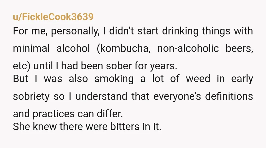 u/FickleCook3639 For me, personally, I didn’t start drinking things with minimal alcohol (kombucha, non-alcoholic beers, etc) until I had been sober for years. But I was also smoking a lot...