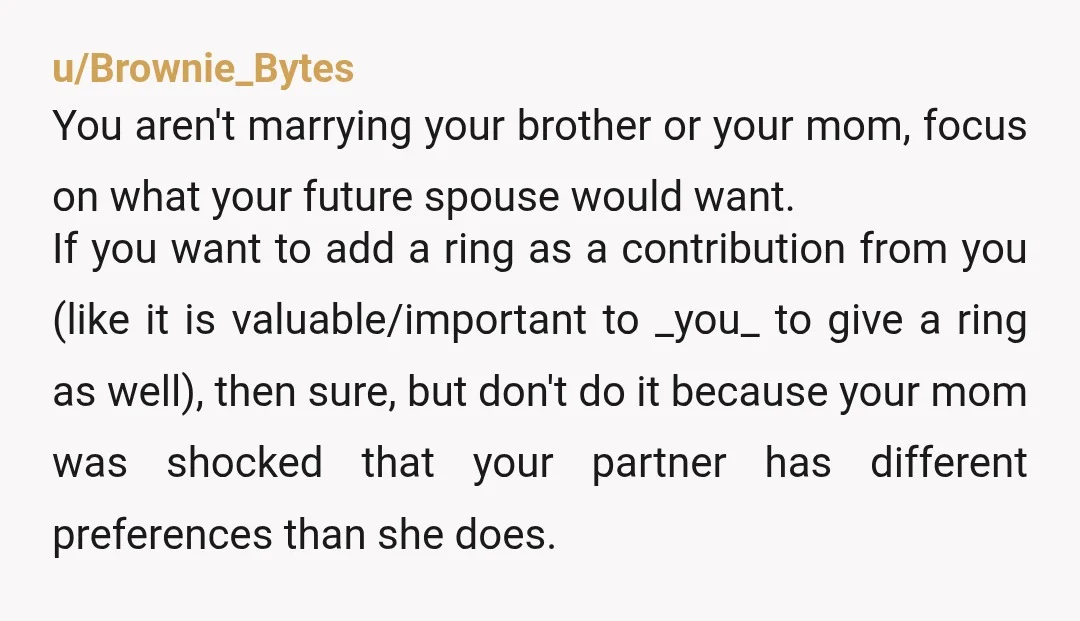 u/Brownie_Bytes You aren't marrying your brother or your mom, focus on what your future spouse would want. If you want to add a ring as a contribution from you (like...