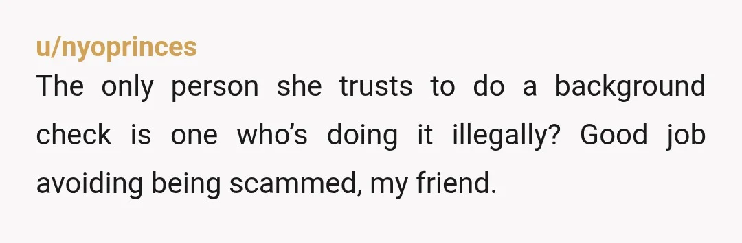 u/nyoprinces
The only person she trusts to do a background check is one who’s doing it illegally? Good job avoiding being scammed, my friend.