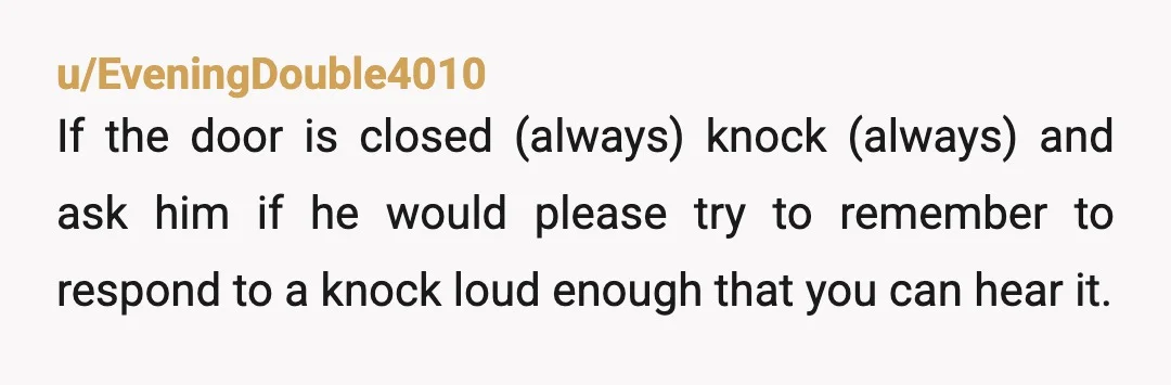 u/EveningDouble4010 If the door is closed (always) knock (always) and ask him if he would please try to remember to respond to a knock loud enough that you can hear...