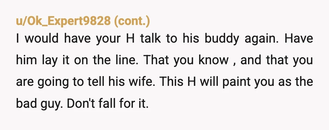 u/spaced2259
You claim your her friend..... would you want someone to tell you if your husband was a cheater.
I would have told her the morning after that phone call...