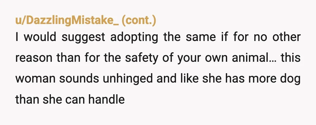u/Caspian4136 NTA If her dog is that aggressive and will attack another dog, she needs to get a trainer to work on that. She's very entitled and the AH here,...
