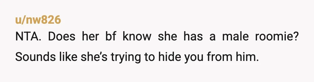 u/nw826
NTA. Does her bf know she has a male roomie? Sounds like she’s trying to hide you from him.