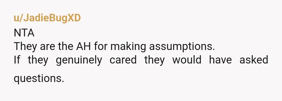 u/BraveWarrior-55 Any person whose immediate go-to thought is that you were an unfit mom whose kids were taken away, is a person to steer VERY clear of. Doesn't matter how...
