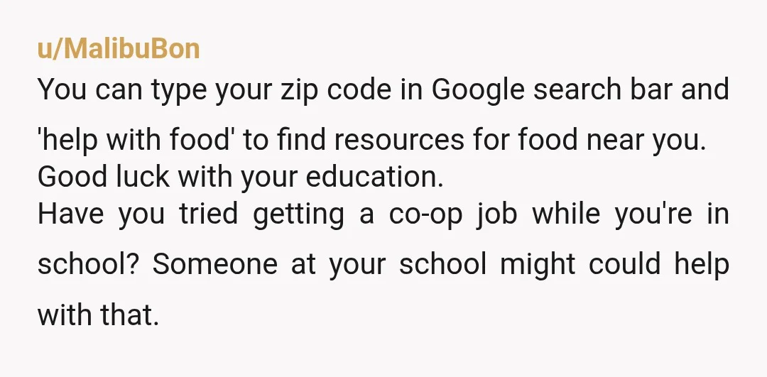 u/MalibuBon You can type your zip code in Google search bar and 'help with food' to find resources for food near you. Good luck with your education. Have you tried...
