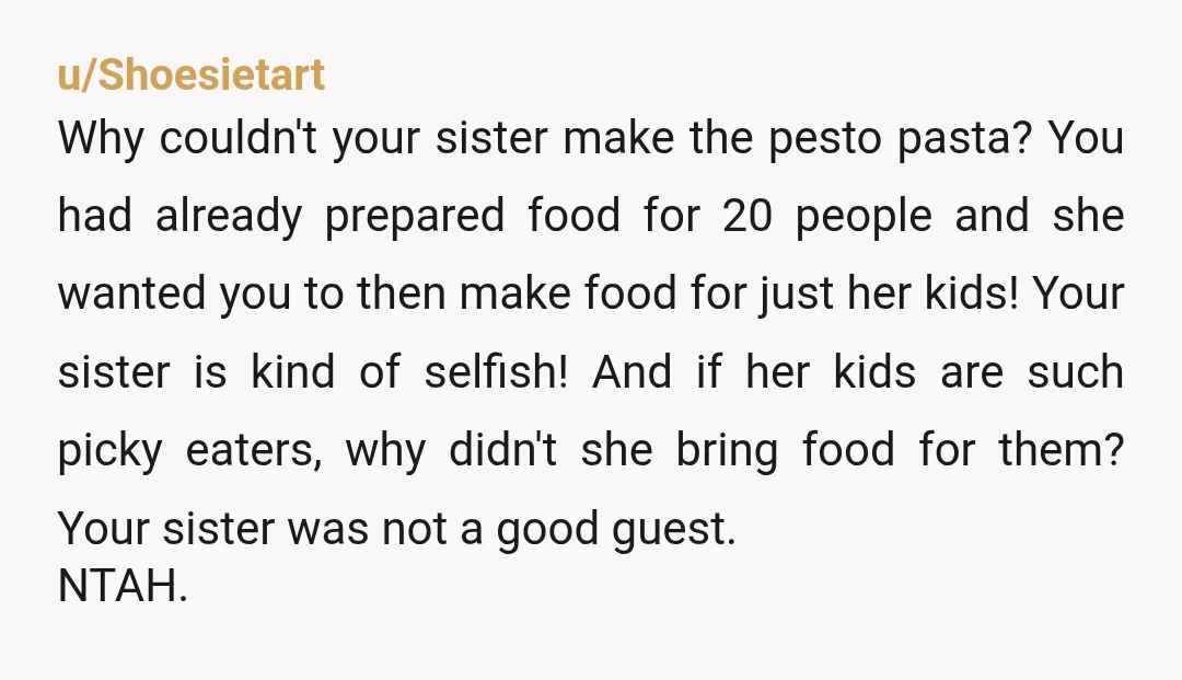u/Shoesietart Why couldn't your sister make the pesto pasta? You had already prepared food for 20 people and she wanted you to then make food for just her kids! Your...