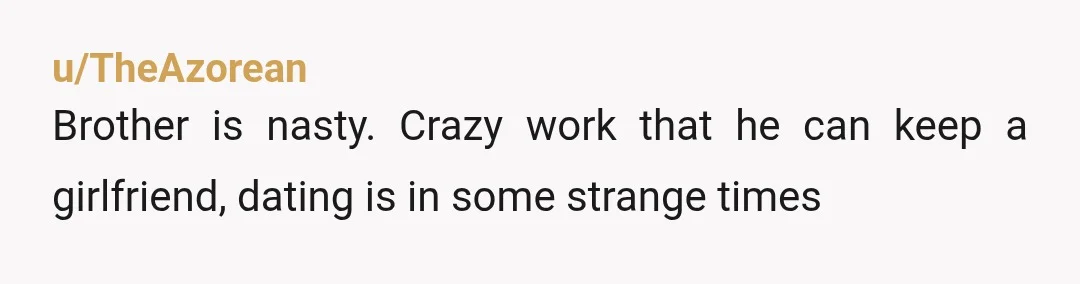 u/TheAzorean
Brother is nasty. Crazy work that he can keep a girlfriend, dating is in some strange times