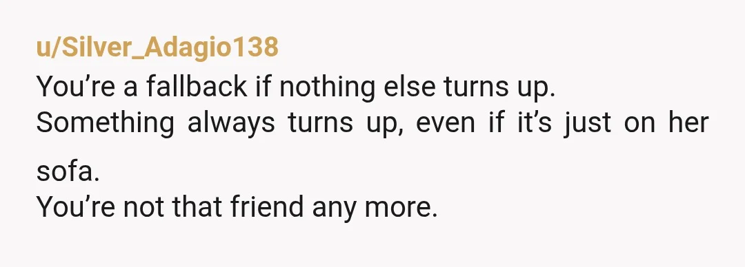 u/Silver_Adagio138
You’re a fallback if nothing else turns up.
Something always turns up, even if it’s just on her sofa.
You’re not that friend any more.