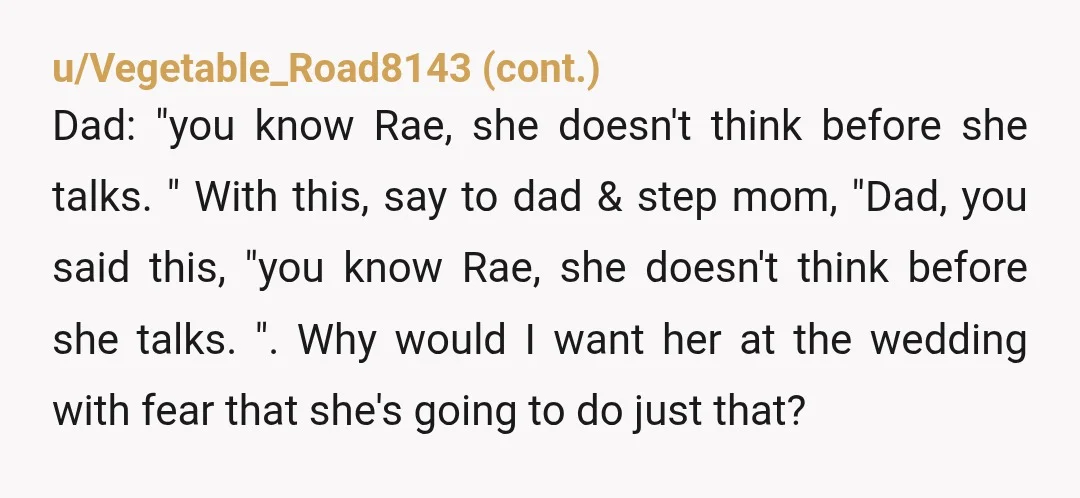 u/AstronomerEqual8233 You don't have to invite Rae if you don't want her there, full stop. Your father, stepmother, and others may have opinions about this, you can refuse to engage...