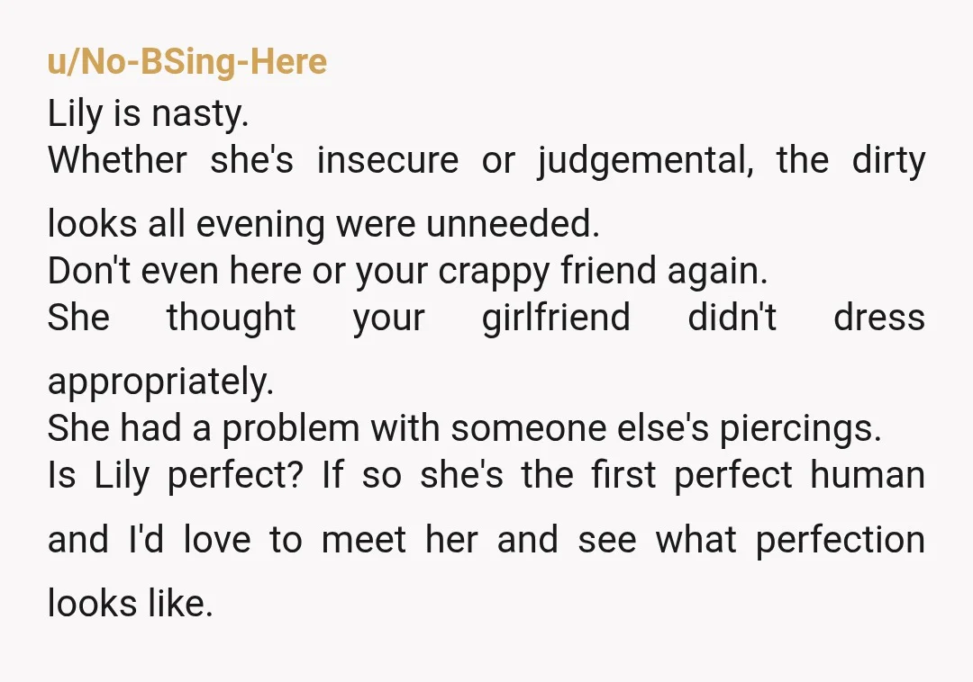 u/No-BSing-Here Lily is nasty. Whether she's insecure or judgemental, the dirty looks all evening were unneeded. Don't even here or your crappy friend again. She thought your girlfriend didn't dress...