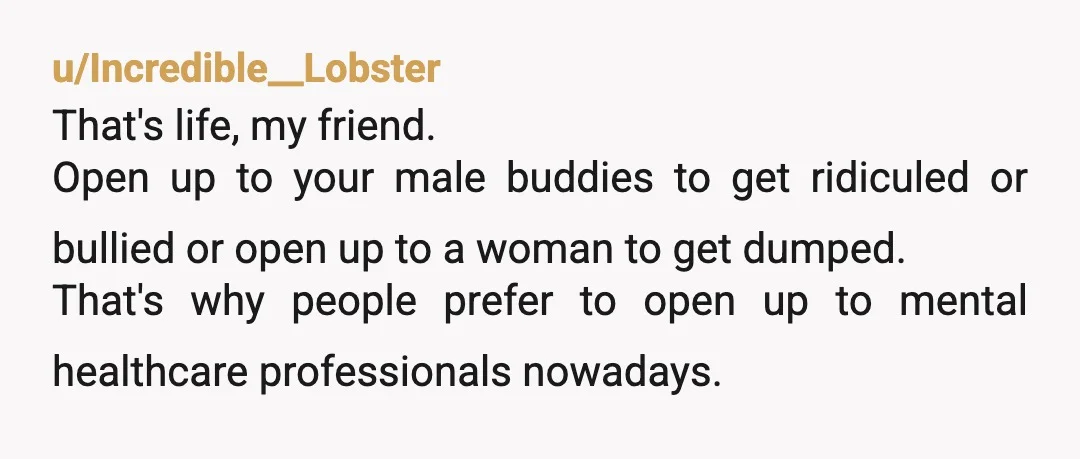 u/sal696969
You are a man and are expected to man up...
Despite what you have been told women prefer their men strong.