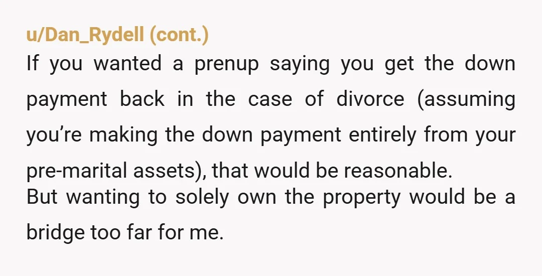 u/Perfect-Pineapple-22 I'm pro prenups, but your approach would make me feel uncomfortable as well. All you seem to care about is your safety and your assets. The prenup you propose...