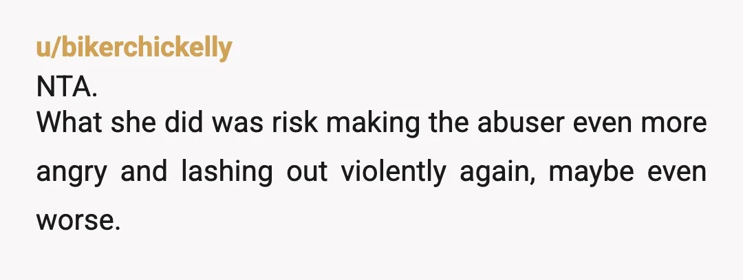 u/bikerchickelly
NTA.
What she did was risk making the abuser even more angry and lashing out violently again, maybe even worse.