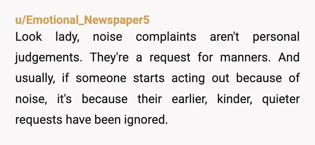 u/niagaragagarafalls Kids are going to make noise.  But there is excessive noise.Soft YTA because of that and this:  I guarantee that your kids are making more noise than you are...