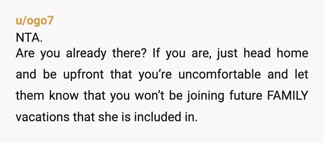 u/ogo7 NTA. Are you already there? If you are, just head home and be upfront that you’re uncomfortable and let them know that you won’t be joining future FAMILY vacations...