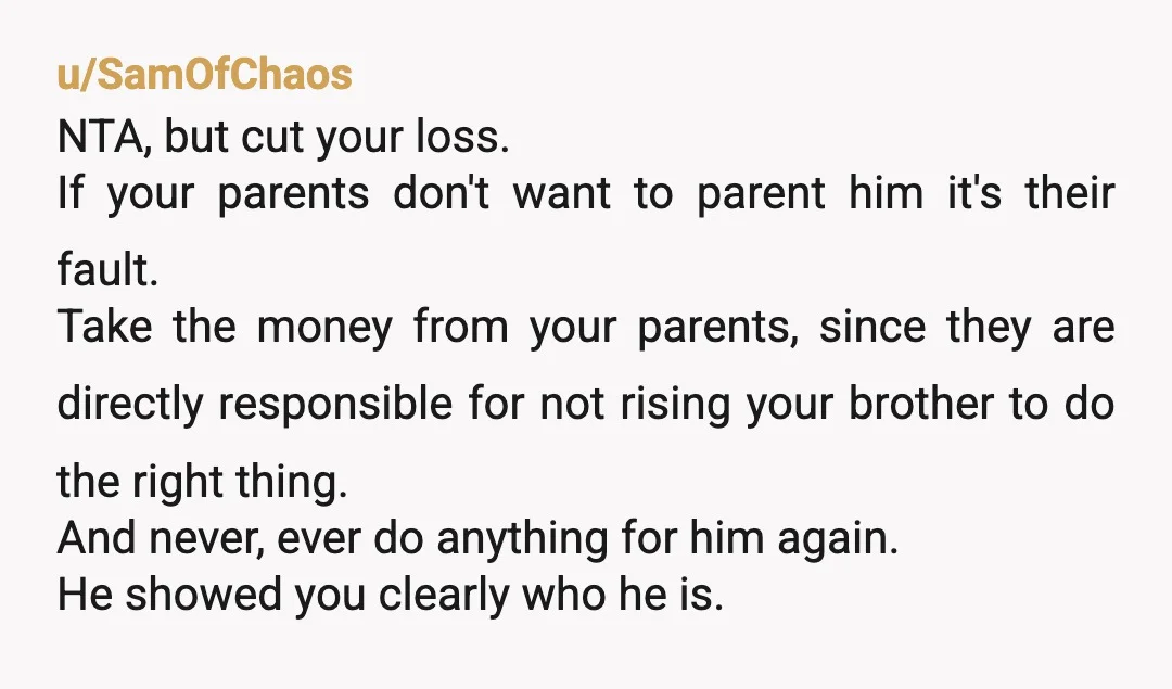 u/SamOfChaos NTA, but cut your loss. If your parents don't want to parent him it's their fault. Take the money from your parents, since they are directly responsible for not...