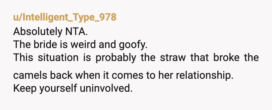 u/Intelligent_Type_978
Absolutely NTA.
The bride is weird and goofy.
This situation is probably the straw that broke the camels back when it comes to her relationship.
Keep yourself uninvolved.