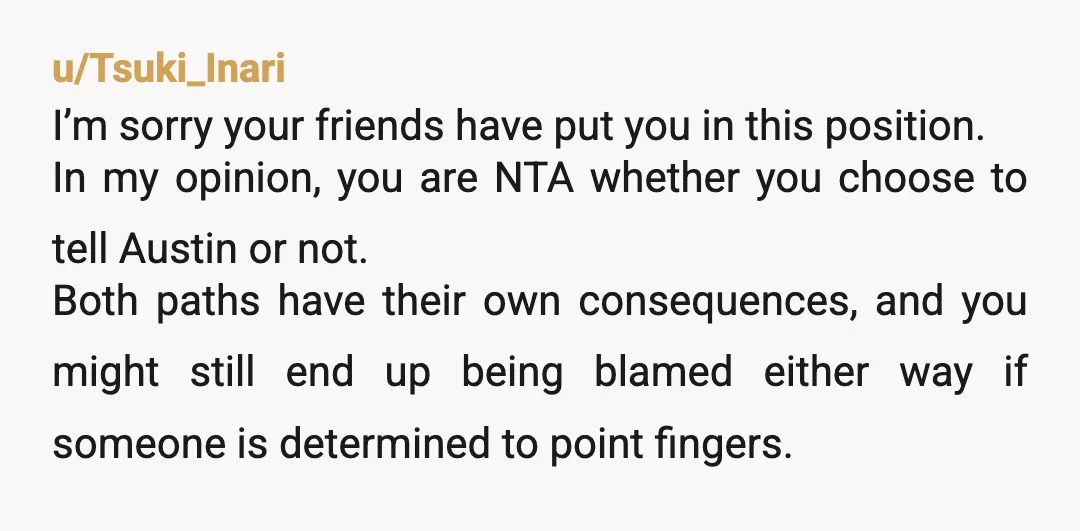 u/Tsuki_Inari I’m sorry your friends have put you in this position. In my opinion, you are NTA whether you choose to tell Austin or not. Both paths have their own...