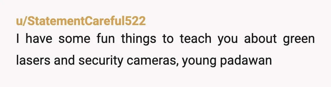 u/StatementCareful522
I have some fun things to teach you about green lasers and security cameras, young padawan