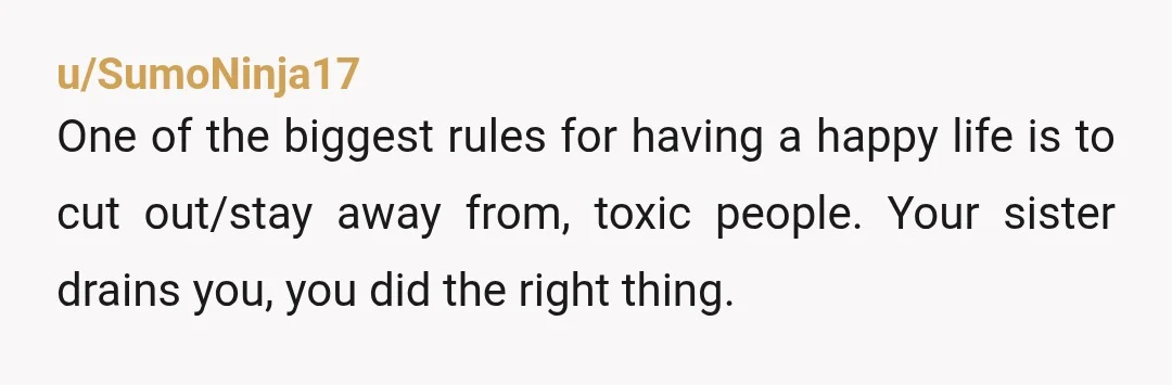 u/SumoNinja17
One of the biggest rules for having a happy life is to cut out/stay away from, toxic people. Your sister drains you, you did the right thing.