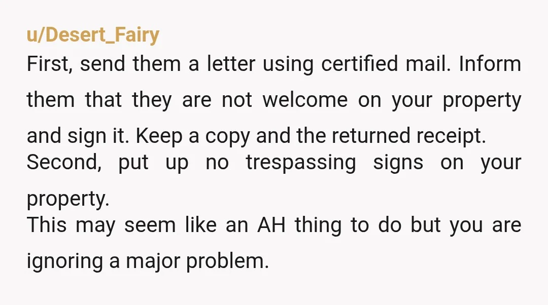 u/Desert_Fairy First, send them a letter using certified mail. Inform them that they are not welcome on your property and sign it. Keep a copy and the returned receipt. Second,...