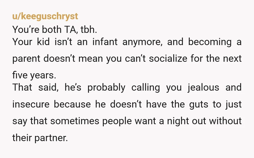 u/keeguschryst You’re both TA, tbh. Your kid isn’t an infant anymore, and becoming a parent doesn’t mean you can’t socialize for the next five years. That said, he’s probably calling...