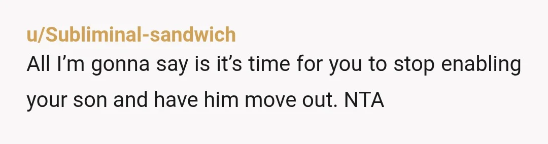 u/Subliminal-sandwich
All I’m gonna say is it’s time for you to stop enabling your son and have him move out. NTA