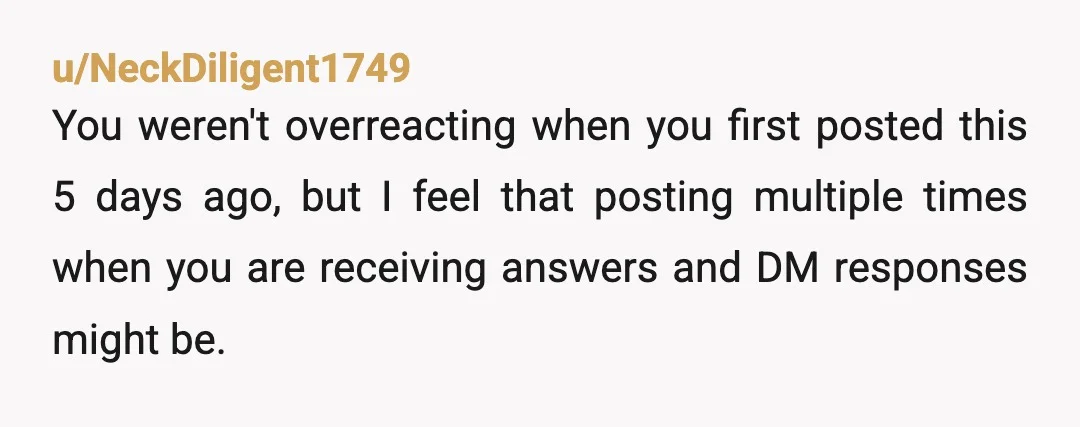 u/NeckDiligent1749
You weren't overreacting when you first posted this 5 days ago, but I feel that posting multiple times when you are receiving answers and DM responses might be.