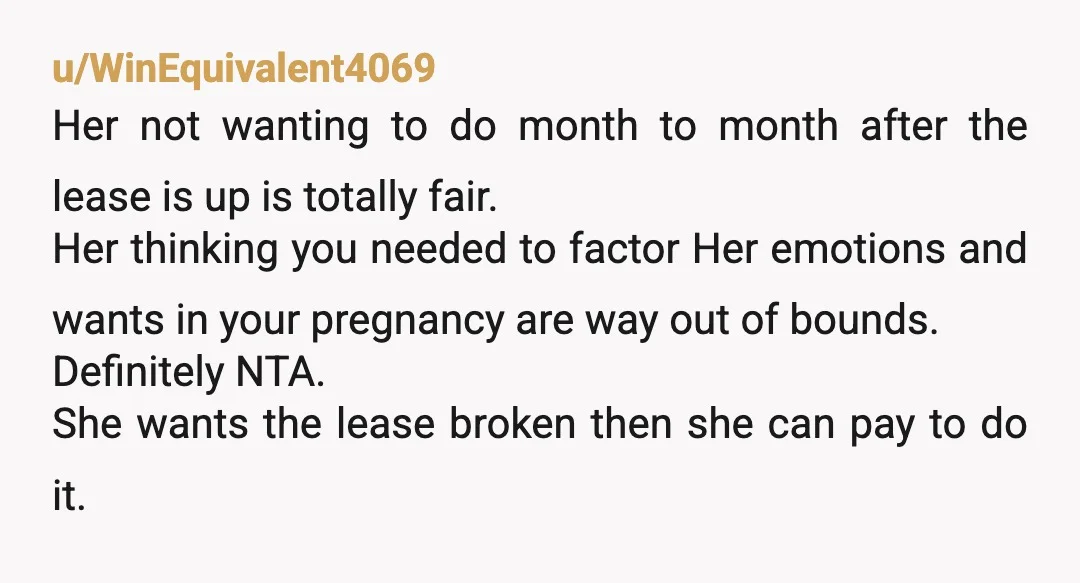 u/WinEquivalent4069 Her not wanting to do month to month after the lease is up is totally fair. Her thinking you needed to factor Her emotions and wants in your pregnancy...