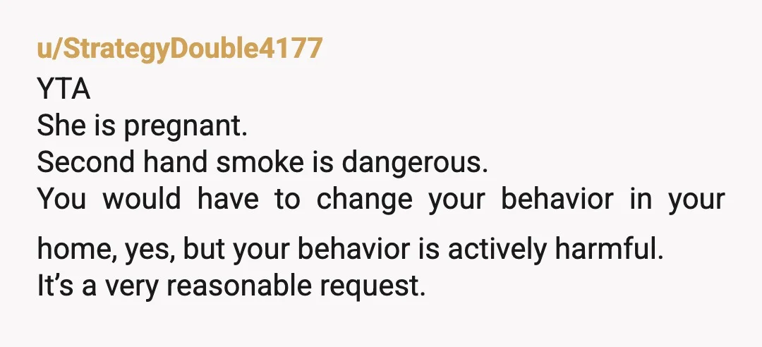u/StrategyDouble4177 YTA She is pregnant. Second hand smoke is dangerous. You would have to change your behavior in your home, yes, but your behavior is actively harmful. It’s a very...