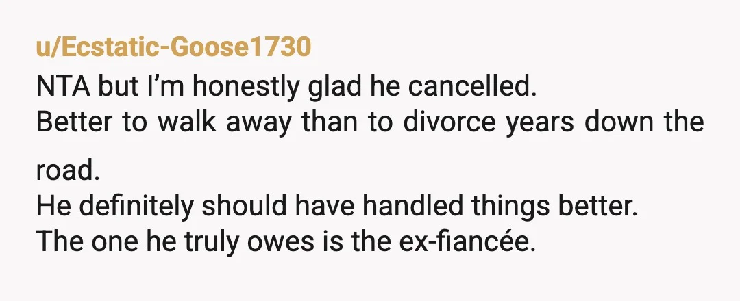 u/Ecstatic-Goose1730 NTA but I’m honestly glad he cancelled. Better to walk away than to divorce years down the road. He definitely should have handled things better. The one he truly...