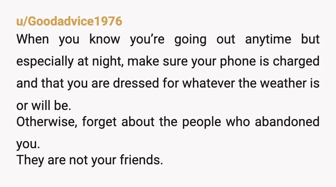 u/Goodadvice1976 When you know you’re going out anytime but especially at night, make sure your phone is charged and that you are dressed for whatever the weather is or will...