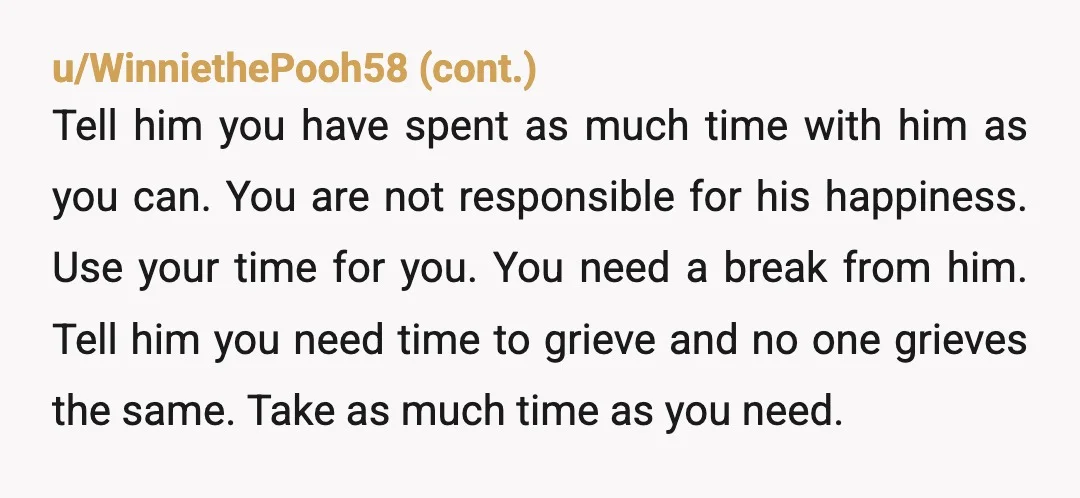 u/Erin_After_Hello NTA. Grief is really hard. Your dad is an adult. He’s responsible for himself. You’ve helped enough. Also, you are responsible for you. And you need time and space...