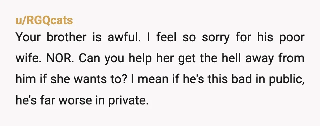 u/AccomplishedHope3258 NOR. From the initial title I would have said yes but knew there was way more to unpack. Your brother is a narcissist and emotional abuser. I can’t stand...