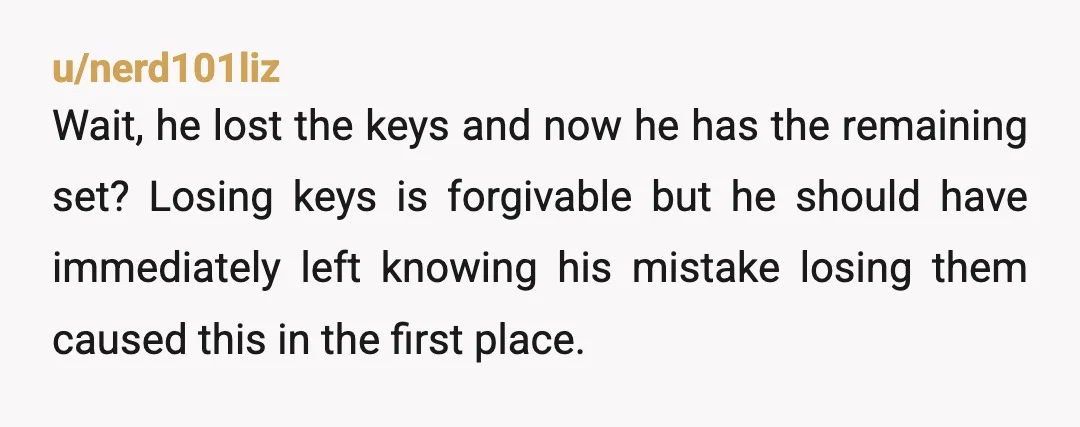 u/nerd101liz Wait, he lost the keys and now he has the remaining set? Losing keys is forgivable but he should have immediately left knowing his mistake losing them caused this...