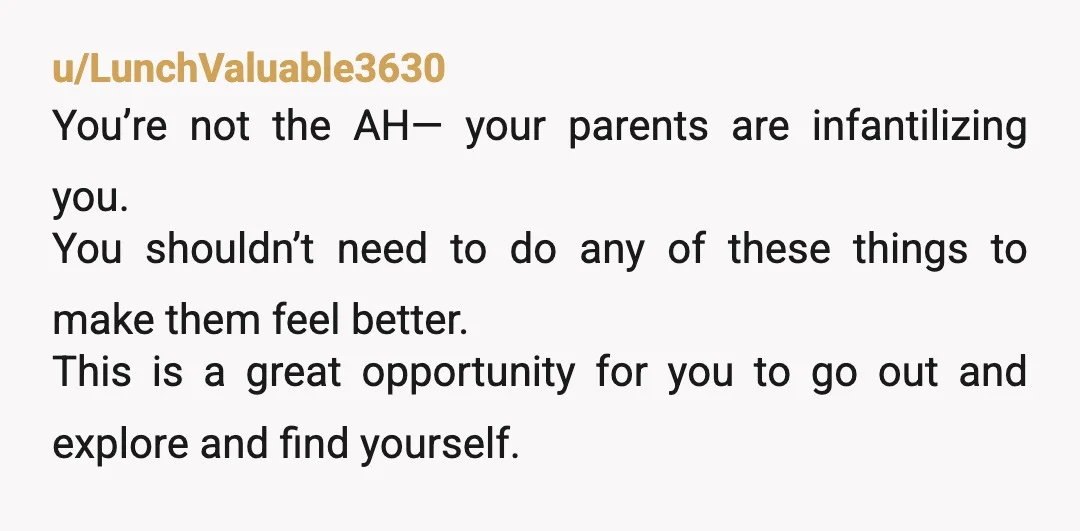 u/roonaloo NTA, whether your parents accept the fact that you're becoming an adult or not, it's not your responsibility to manage their feelings. set and stick to boundaries early or...
