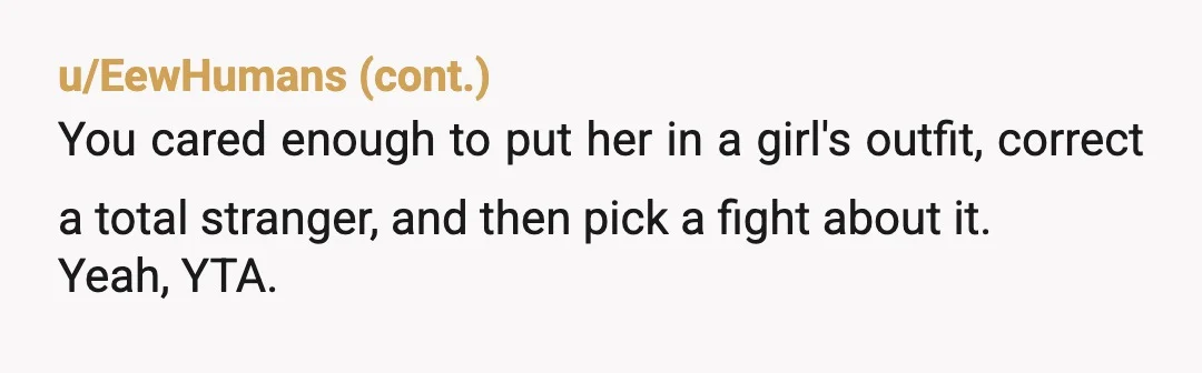 u/Proof_Resolution1887 ESH. You are right it’s no one’s business what gender your child is. But you opened the door to feedback when you corrected her. If it doesn’t matter if...