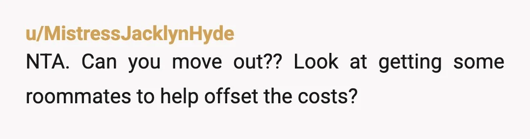 u/MistressJacklynHyde
NTA. Can you move out?? Look at getting some roommates to help offset the costs?