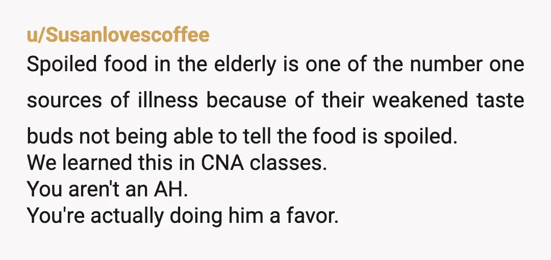 u/billbar NTA for sure. Mold on food is dangerous for YOU, as it makes other food moldy more quickly. It’s a straight up health hazard for everyone, not just GPa....