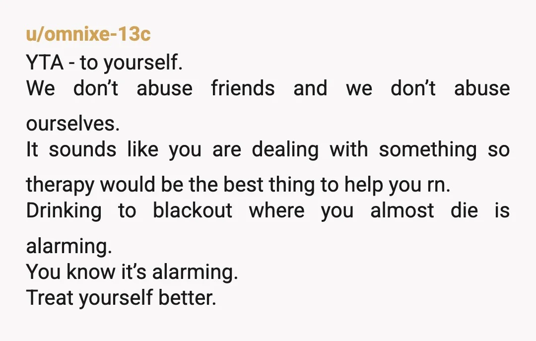 u/omnixe-13c YTA - to yourself. We don’t abuse friends and we don’t abuse ourselves. It sounds like you are dealing with something so therapy would be the best thing to...