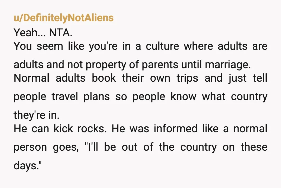 u/DefinitelyNotAliens Yeah... NTA. You seem like you're in a culture where adults are adults and not property of parents until marriage. Normal adults book their own trips and just tell...