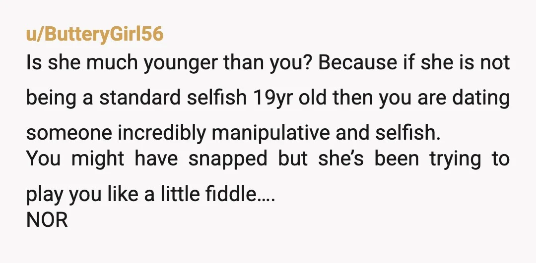 u/ButteryGirl56 Is she much younger than you? Because if she is not being a standard selfish 19yr old then you are dating someone incredibly manipulative and selfish. You might have...