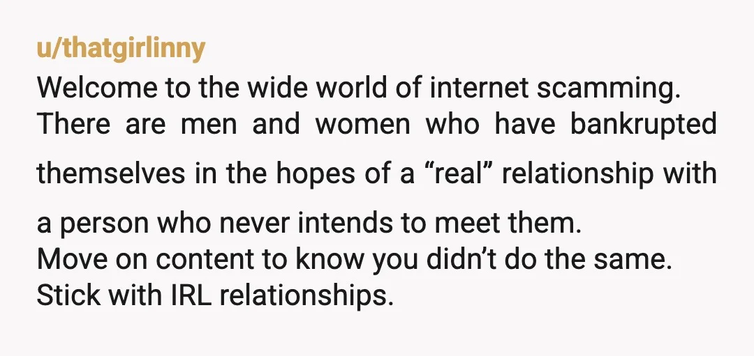 u/thatgirlinny Welcome to the wide world of internet scamming. There are men and women who have bankrupted themselves in the hopes of a “real” relationship with a person who never...