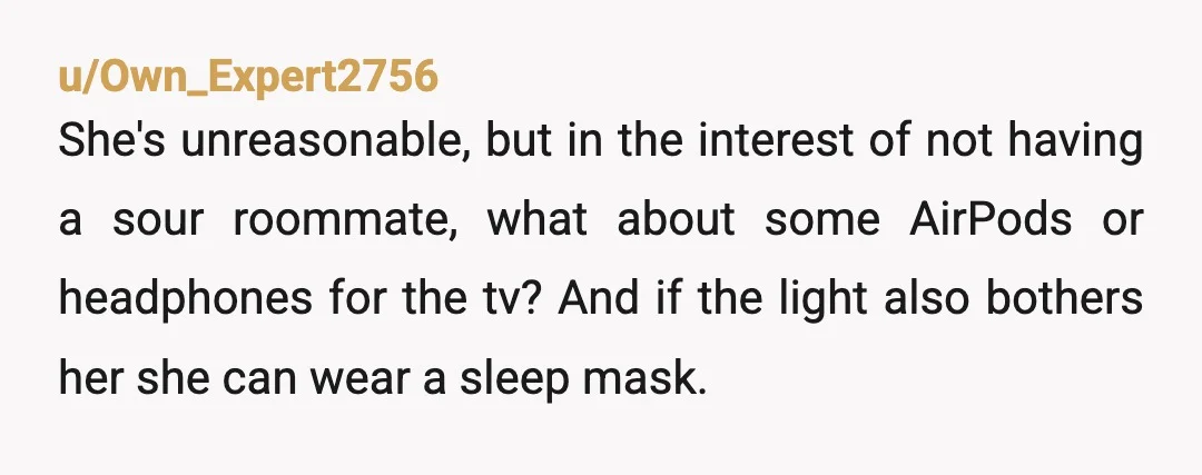 u/Own_Expert2756 She's unreasonable, but in the interest of not having a sour roommate, what about some AirPods or headphones for the tv? And if the light also bothers her she...