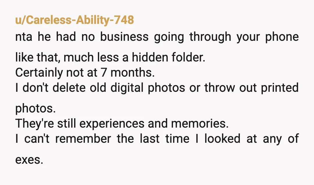 u/Maicatz
ESH.
He shouldn't snoop and you shouldn't be holding onto photos of your ex.
Imagine if he had photos of his ex on his phone.