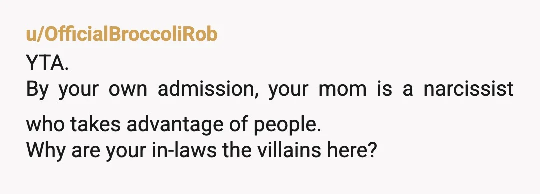 u/OfficialBroccoliRob
YTA.
By your own admission, your mom is a narcissist who takes advantage of people.
Why are your in-laws the villains here?