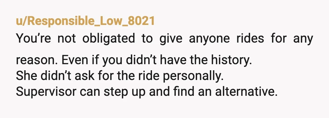 u/Responsible_Low_8021 You’re not obligated to give anyone rides for any reason. Even if you didn’t have the history. She didn’t ask for the ride personally. Supervisor can step up and...