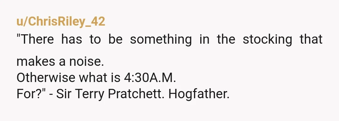u/ChrisRiley_42
"There has to be something in the stocking that makes a noise.
Otherwise what is 4:30A.M.
For?" - Sir Terry Pratchett. Hogfather.