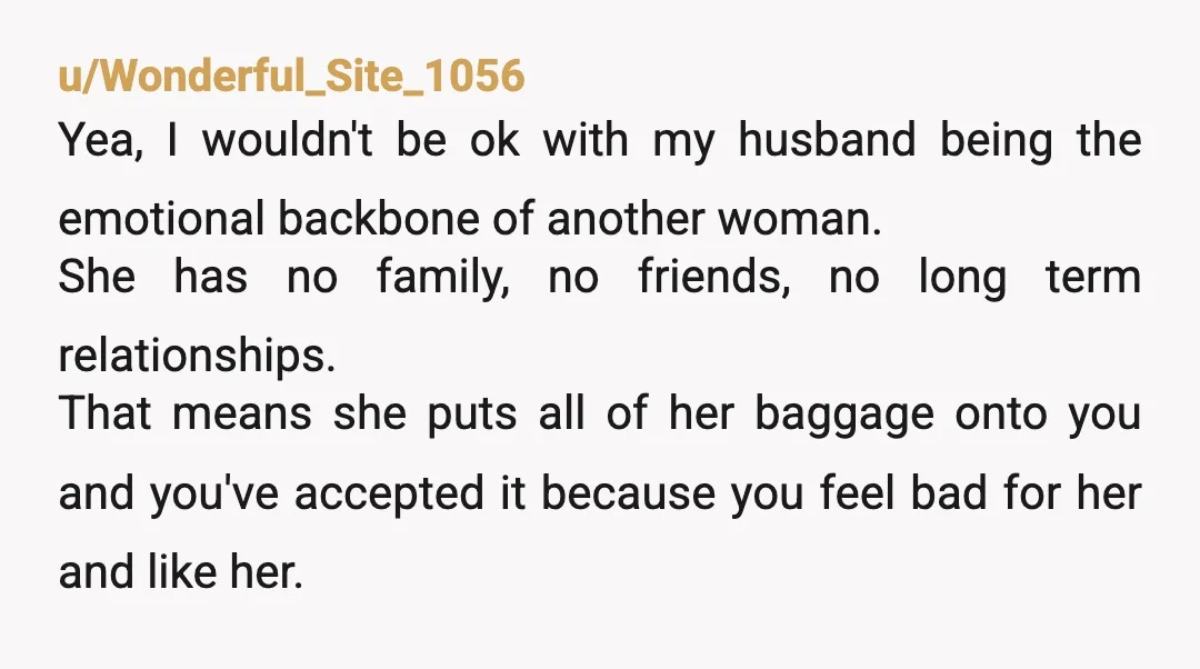 u/Wonderful_Site_1056 Yea, I wouldn't be ok with my husband being the emotional backbone of another woman. She has no family, no friends, no long term relationships. That means she puts...