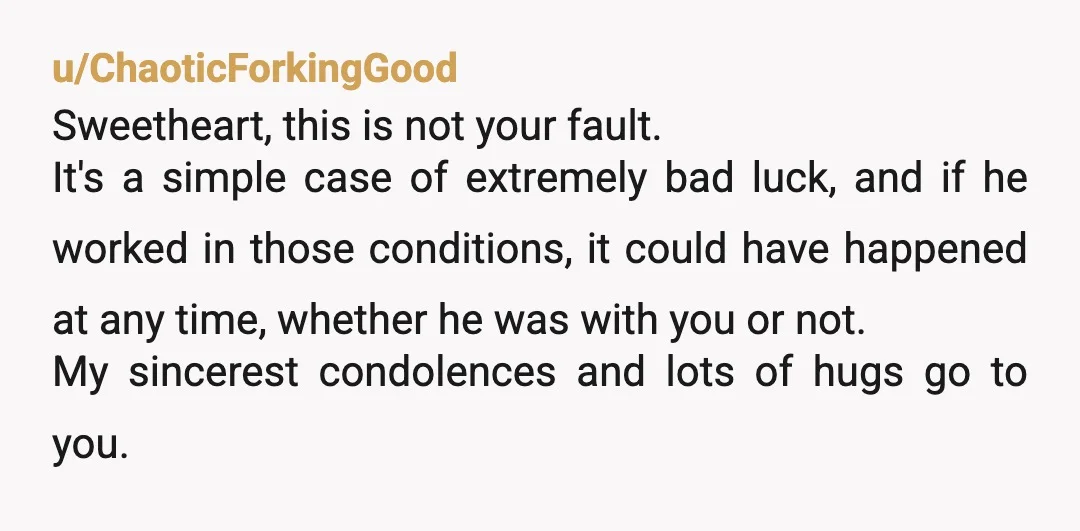 u/ChaoticForkingGood Sweetheart, this is not your fault. It's a simple case of extremely bad luck, and if he worked in those conditions, it could have happened at any time, whether...